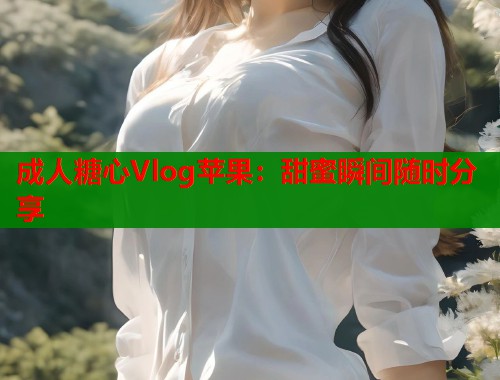 成人糖心Vlog苹果：甜蜜瞬间随时分享