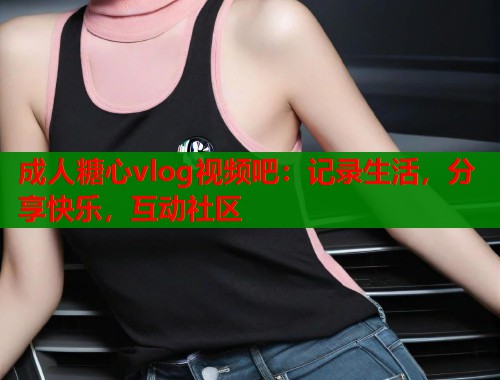 成人糖心vlog视频吧：记录生活，分享快乐，互动社区