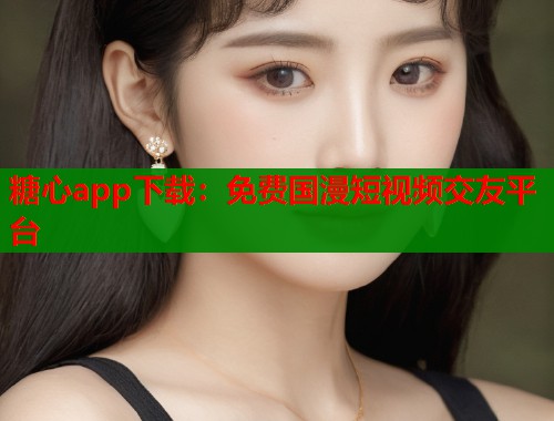 糖心app下载：免费国漫短视频交友平台