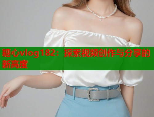 糖心vlog182：探索视频创作与分享的新高度