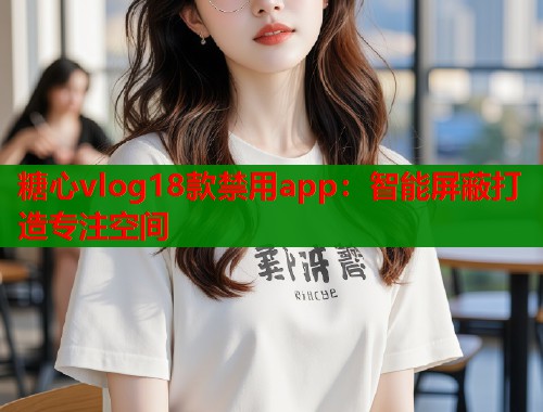 糖心vlog18款禁用app：智能屏蔽打造专注空间