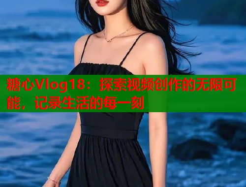糖心Vlog18：探索视频创作的无限可能，记录生活的每一刻
