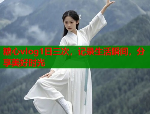 糖心vlog1日三次,记录生活瞬间,分享美好时光 糖心vlog1日三次,记录生活瞬间,分享美好时光