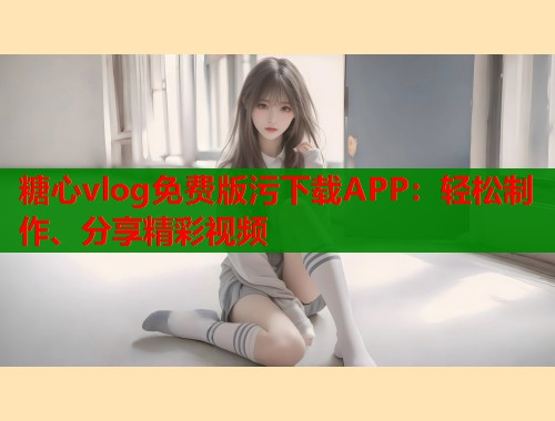 糖心vlog免费版污下载APP：轻松制作、分享精彩视频