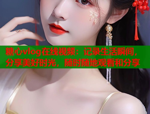 糖心vlog在线视频：记录生活瞬间，分享美好时光，随时随地观看和分享
