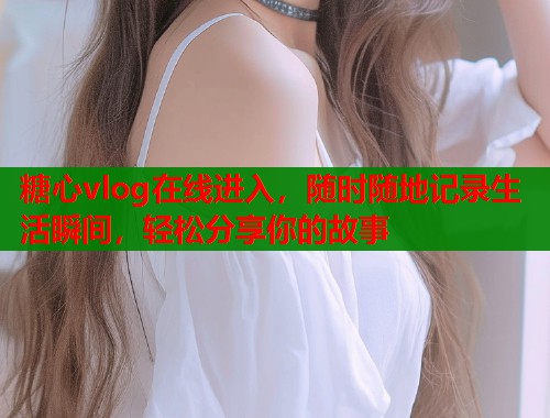 糖心vlog在线进入，随时随地记录生活瞬间，轻松分享你的故事
