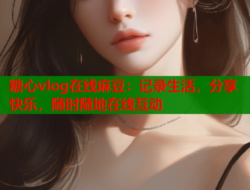 糖心vlog在线麻豆：记录生活，分享快乐，随时随地在线互动