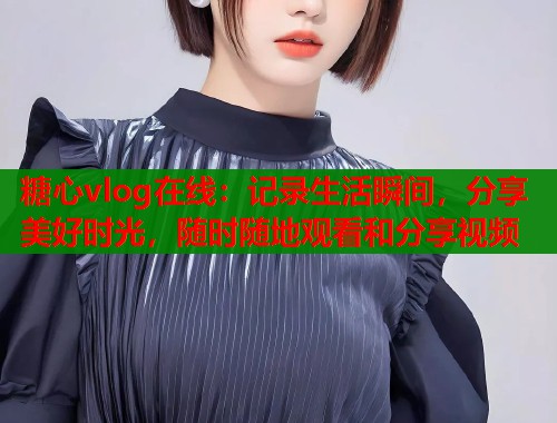 糖心vlog在线：记录生活瞬间，分享美好时光，随时随地观看和分享视频