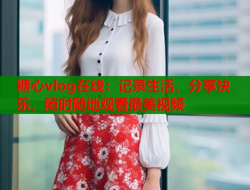 糖心vlog在线：记录生活，分享快乐，随时随地观看最美视频