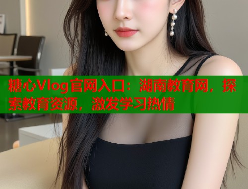 糖心Vlog官网入口：湖南教育网，探索教育资源，激发学习热情