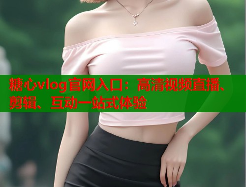 糖心vlog官网入口：高清视频直播、剪辑、互动一站式体验
