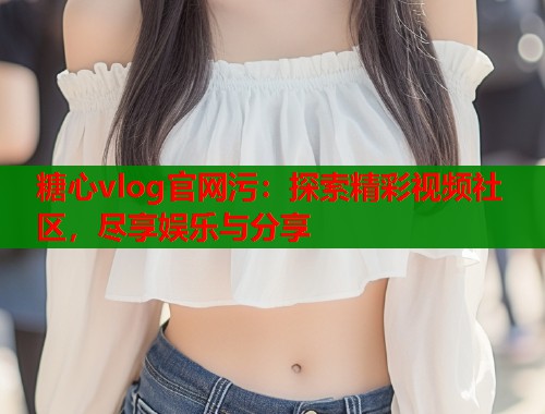糖心vlog官网污：探索精彩视频社区，尽享娱乐与分享