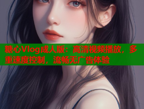 糖心Vlog成人版：高清视频播放，多重速度控制，流畅无广告体验