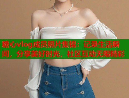 糖心vlog成员照片集锦：记录生活瞬间，分享美好时光，社区互动无限精彩