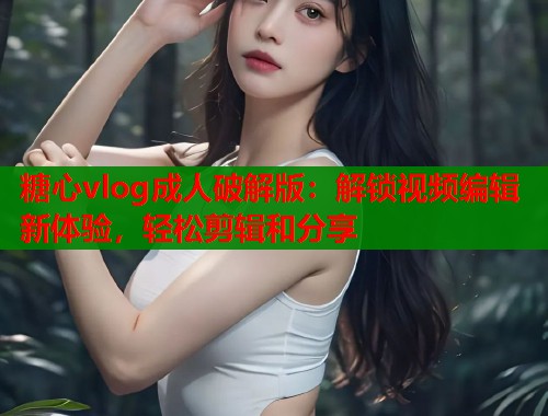 糖心vlog成人破解版：解锁视频编辑新体验，轻松剪辑和分享