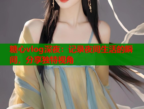 糖心vlog深夜：记录夜间生活的瞬间，分享独特视角