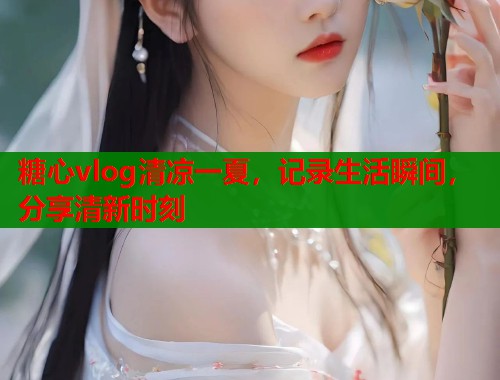 糖心vlog清凉一夏,记录生活瞬间,分享清新时刻 糖心vlog清凉一夏,记录生活瞬间,分享清新时刻