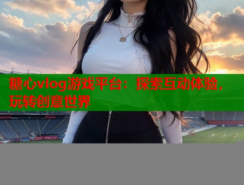 糖心vlog游戏平台：探索互动体验，玩转创意世界