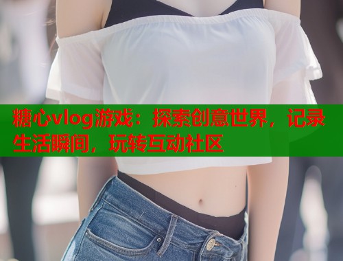 糖心vlog游戏：探索创意世界，记录生活瞬间，玩转互动社区