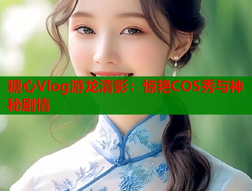 糖心Vlog游龙清影：惊艳COS秀与神秘剧情