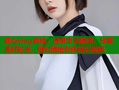 糖心vlog色版：记录生活瞬间，分享美好时光，随时随地创作精彩视频