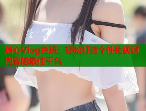 糖心Vlog色班：轻松打造个性化视频内容的最佳平台