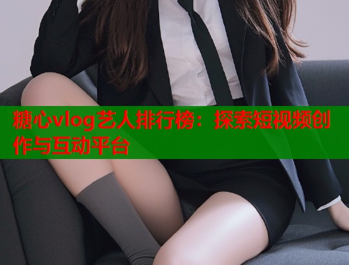 糖心vlog艺人排行榜：探索短视频创作与互动平台