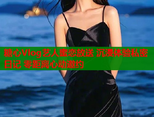 糖心Vlog艺人蜜恋放送 沉浸体验私密日记 零距离心动邀约