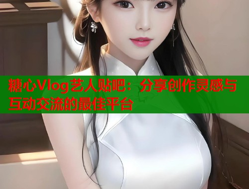 糖心Vlog艺人贴吧：分享创作灵感与互动交流的最佳平台