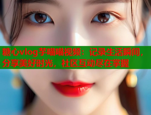 糖心vlog芋喵喵视频：记录生活瞬间，分享美好时光，社区互动尽在掌握
