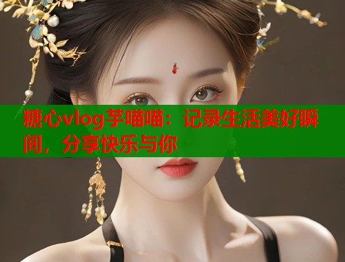 糖心vlog芋喵喵：记录生活美好瞬间，分享快乐与你