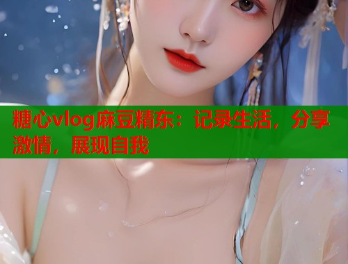糖心vlog麻豆精东：记录生活，分享激情，展现自我