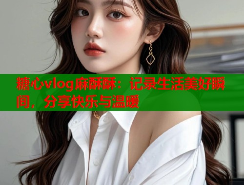 糖心vlog麻酥酥:记录生活美好瞬间,分享快乐与温暖 糖心vlog麻酥酥:记录生活美好瞬间,分享快乐与温暖