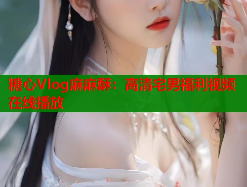 糖心Vlog麻麻酥：高清宅男福利视频在线播放