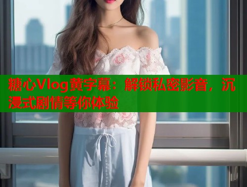 糖心Vlog黄字幕:解锁私密影音,沉浸式剧情等你体验 糖心Vlog黄字幕:解锁私密影音,沉浸式剧情等你体验