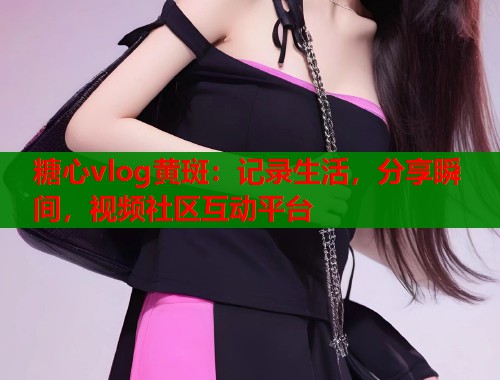 糖心vlog黄斑：记录生活，分享瞬间，视频社区互动平台