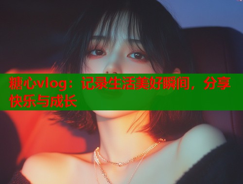糖心vlog:记录生活美好瞬间,分享快乐与成长 糖心vlog:记录生活美好瞬间,分享快乐与成长