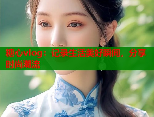 糖心vlog：记录生活美好瞬间，分享时尚潮流