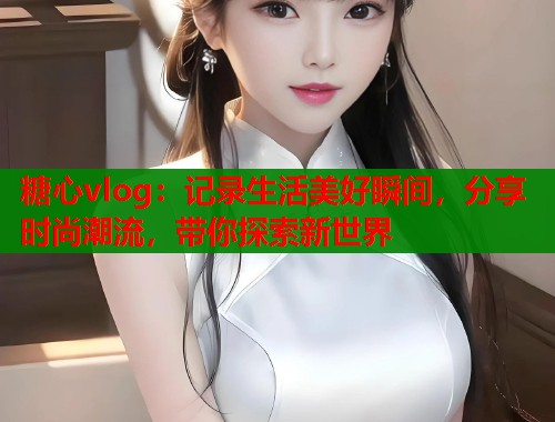 糖心vlog：记录生活美好瞬间，分享时尚潮流，带你探索新世界