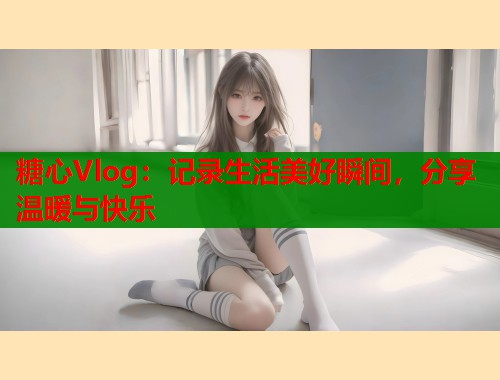 糖心Vlog:记录生活美好瞬间,分享温暖与快乐 糖心Vlog:记录生活美好瞬间,分享温暖与快乐