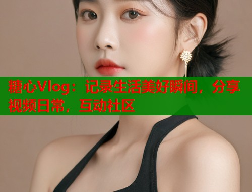 糖心Vlog：记录生活美好瞬间，分享视频日常，互动社区