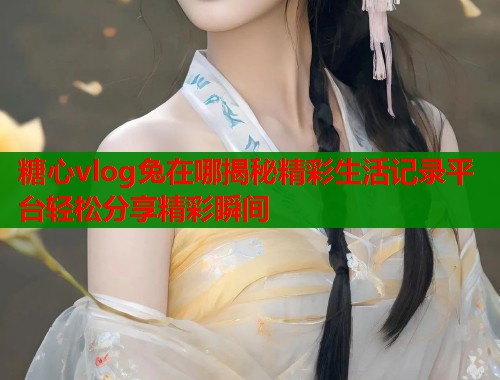 糖心vlog兔在哪揭秘精彩生活记录平台轻松分享精彩瞬间 糖心vlog兔在哪揭秘精彩生活记录平台轻松分享精彩瞬间