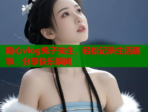 糖心vlog兔子先生,轻松记录生活趣事,分享快乐瞬间 糖心vlog兔子先生,轻松记录生活趣事,分享快乐瞬间