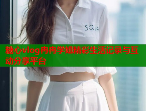 糖心vlog冉冉学姐精彩生活记录与互动分享平台 糖心vlog冉冉学姐精彩生活记录与互动分享平台