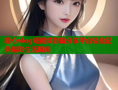 糖心vlog短视频剪辑分享平台轻松记录精彩生活瞬间 糖心vlog短视频剪辑分享平台轻松记录精彩生活瞬间
