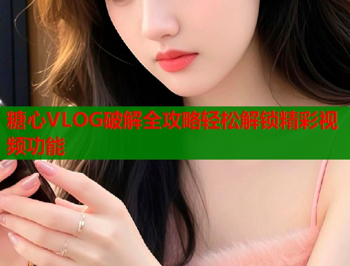 糖心VLOG破解全攻略轻松解锁精彩视频功能 糖心VLOG破解全攻略轻松解锁精彩视频功能