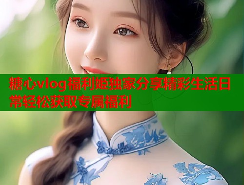 糖心vlog福利姫独家分享精彩生活日常轻松获取专属福利 糖心vlog福利姫独家分享精彩生活日常轻松获取专属福利
