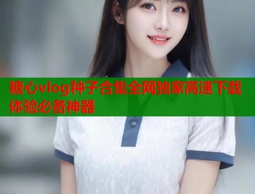 糖心vlog种子合集全网独家高速下载体验必备神器 糖心vlog种子合集全网独家高速下载体验必备神器