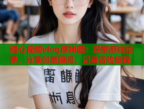 糖心视频vlog原神图：探索游戏世界，分享创意瞬间，记录冒险旅程