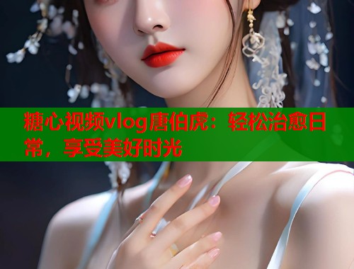 糖心视频vlog唐伯虎：轻松治愈日常，享受美好时光